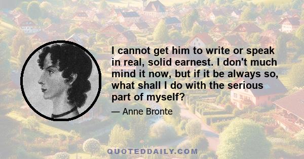 I cannot get him to write or speak in real, solid earnest. I don't much mind it now, but if it be always so, what shall I do with the serious part of myself?