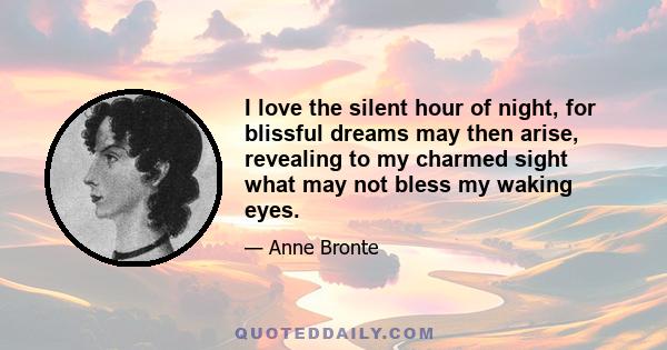 I love the silent hour of night, for blissful dreams may then arise, revealing to my charmed sight what may not bless my waking eyes.