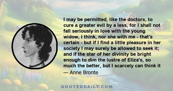 I may be permitted, like the doctors, to cure a greater evil by a less, for I shall not fall seriously in love with the young widow, I think, nor she with me - that's certain - but if I find a little pleasure in her