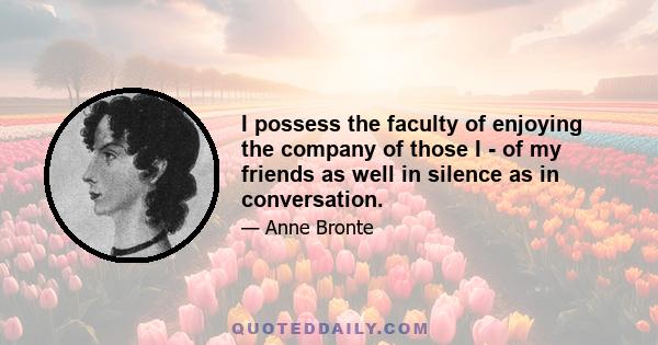 I possess the faculty of enjoying the company of those I - of my friends as well in silence as in conversation.