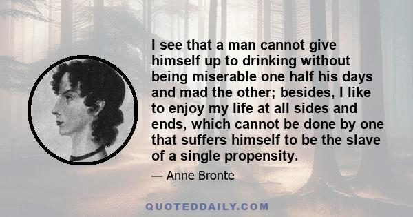 I see that a man cannot give himself up to drinking without being miserable one half his days and mad the other; besides, I like to enjoy my life at all sides and ends, which cannot be done by one that suffers himself