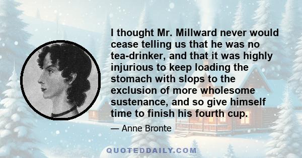 I thought Mr. Millward never would cease telling us that he was no tea-drinker, and that it was highly injurious to keep loading the stomach with slops to the exclusion of more wholesome sustenance, and so give himself