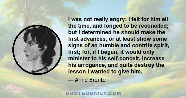 I was not really angry: I felt for him all the time, and longed to be reconciled; but I determined he should make the first advances, or at least show some signs of an humble and contrite spirit, first; for, if I began, 