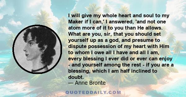 I will give my whole heart and soul to my Maker if I can,' I answered, 'and not one atom more of it to you than He allows. What are you, sir, that you should set yourself up as a god, and presume to dispute possession