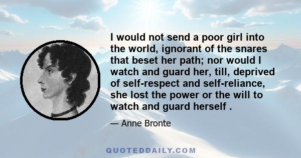 I would not send a poor girl into the world, ignorant of the snares that beset her path; nor would I watch and guard her, till, deprived of self-respect and self-reliance, she lost the power or the will to watch and