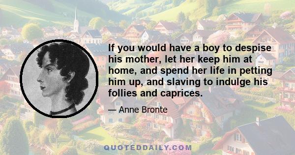 If you would have a boy to despise his mother, let her keep him at home, and spend her life in petting him up, and slaving to indulge his follies and caprices.