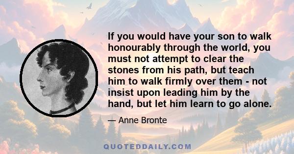 If you would have your son to walk honourably through the world, you must not attempt to clear the stones from his path, but teach him to walk firmly over them - not insist upon leading him by the hand, but let him