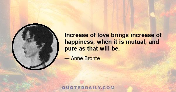 Increase of love brings increase of happiness, when it is mutual, and pure as that will be.