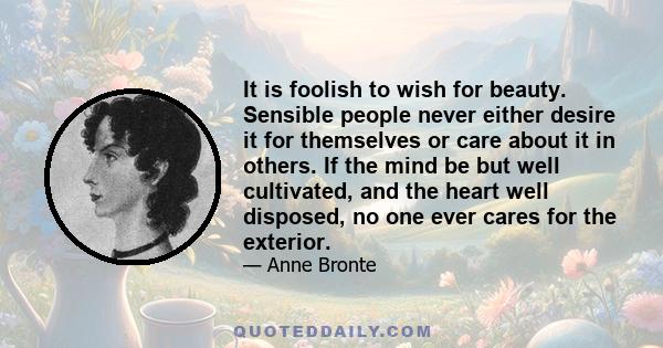 It is foolish to wish for beauty. Sensible people never either desire it for themselves or care about it in others. If the mind be but well cultivated, and the heart well disposed, no one ever cares for the exterior.