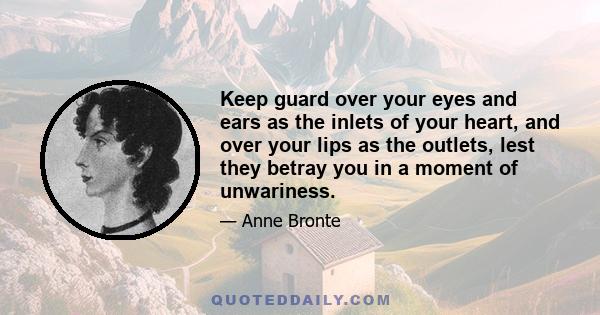 Keep guard over your eyes and ears as the inlets of your heart, and over your lips as the outlets, lest they betray you in a moment of unwariness.