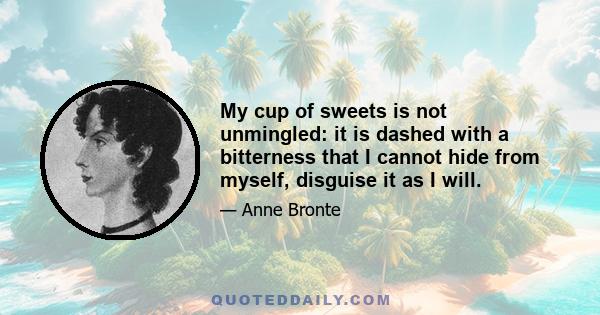 My cup of sweets is not unmingled: it is dashed with a bitterness that I cannot hide from myself, disguise it as I will.