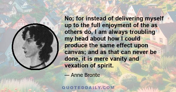 No; for instead of delivering myself up to the full enjoyment of the as others do, I am always troubling my head about how I could produce the same effect upon canvas; and as that can never be done, it is mere vanity