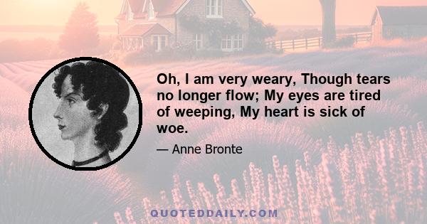 Oh, I am very weary, Though tears no longer flow; My eyes are tired of weeping, My heart is sick of woe.