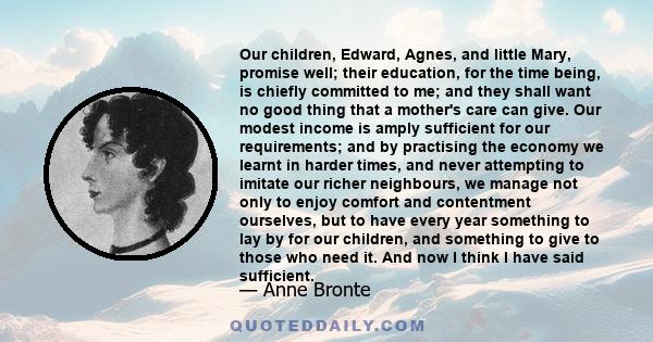 Our children, Edward, Agnes, and little Mary, promise well; their education, for the time being, is chiefly committed to me; and they shall want no good thing that a mother's care can give. Our modest income is amply