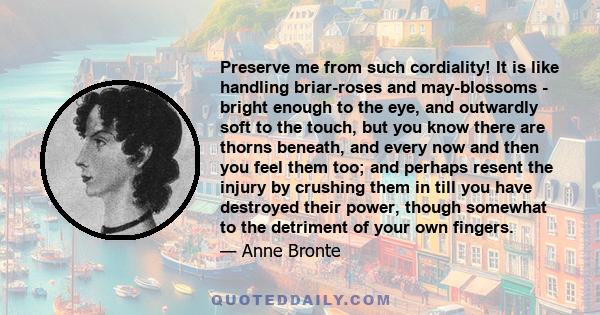 Preserve me from such cordiality! It is like handling briar-roses and may-blossoms - bright enough to the eye, and outwardly soft to the touch, but you know there are thorns beneath, and every now and then you feel them 