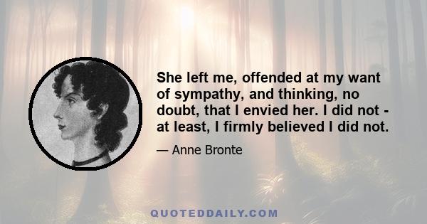 She left me, offended at my want of sympathy, and thinking, no doubt, that I envied her. I did not - at least, I firmly believed I did not.