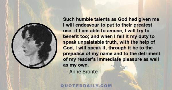 Such humble talents as God had given me I will endeavour to put to their greatest use; if I am able to amuse, I will try to benefit too; and when I fell it my duty to speak unpalatable truth, with the help of God, I