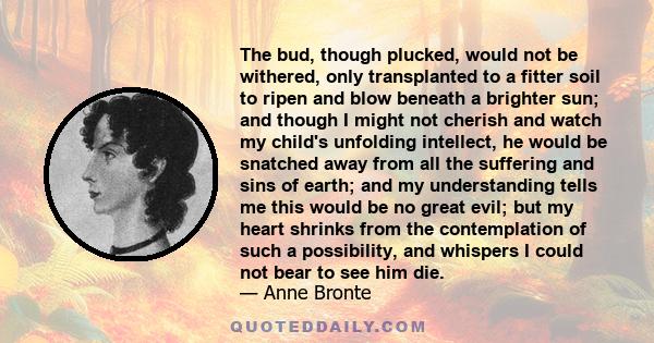 The bud, though plucked, would not be withered, only transplanted to a fitter soil to ripen and blow beneath a brighter sun; and though I might not cherish and watch my child's unfolding intellect, he would be snatched