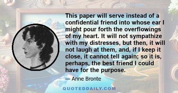 This paper will serve instead of a confidential friend into whose ear I might pour forth the overflowings of my heart. It will not sympathize with my distresses, but then, it will not laugh at them, and, if I keep it