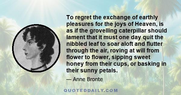 To regret the exchange of earthly pleasures for the joys of Heaven, is as if the grovelling caterpillar should lament that it must one day quit the nibbled leaf to soar aloft and flutter through the air, roving at will