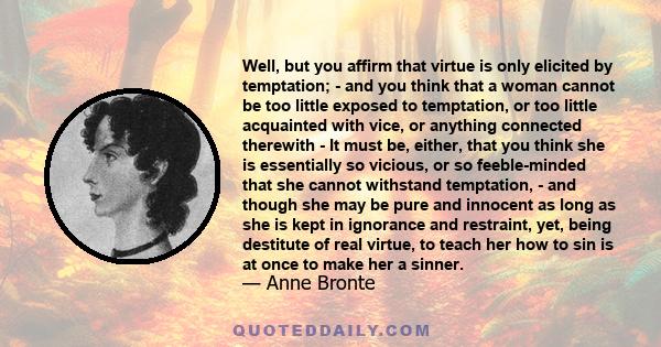 Well, but you affirm that virtue is only elicited by temptation; - and you think that a woman cannot be too little exposed to temptation, or too little acquainted with vice, or anything connected therewith - It must be, 