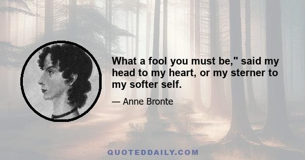 What a fool you must be, said my head to my heart, or my sterner to my softer self.