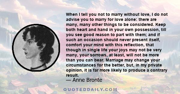 When I tell you not to marry without love, I do not advise you to marry for love alone: there are many, many other things to be considered. Keep both heart and hand in your own possession, till you see good reason to