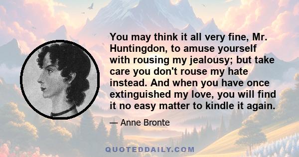 You may think it all very fine, Mr. Huntingdon, to amuse yourself with rousing my jealousy; but take care you don't rouse my hate instead. And when you have once extinguished my love, you will find it no easy matter to