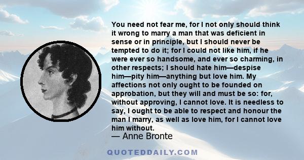 You need not fear me, for I not only should think it wrong to marry a man that was deficient in sense or in principle, but I should never be tempted to do it; for I could not like him, if he were ever so handsome, and