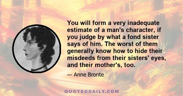 You will form a very inadequate estimate of a man's character, if you judge by what a fond sister says of him. The worst of them generally know how to hide their misdeeds from their sisters' eyes, and their mother's,