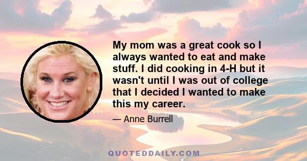 My mom was a great cook so I always wanted to eat and make stuff. I did cooking in 4-H but it wasn't until I was out of college that I decided I wanted to make this my career.