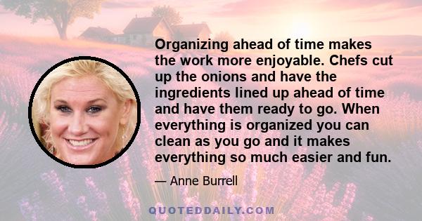 Organizing ahead of time makes the work more enjoyable. Chefs cut up the onions and have the ingredients lined up ahead of time and have them ready to go. When everything is organized you can clean as you go and it