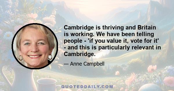 Cambridge is thriving and Britain is working. We have been telling people - 'if you value it, vote for it' - and this is particularly relevant in Cambridge.