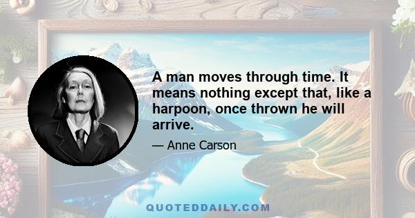 A man moves through time. It means nothing except that, like a harpoon, once thrown he will arrive.