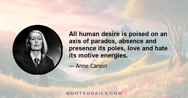 All human desire is poised on an axis of paradox, absence and presence its poles, love and hate its motive energies.