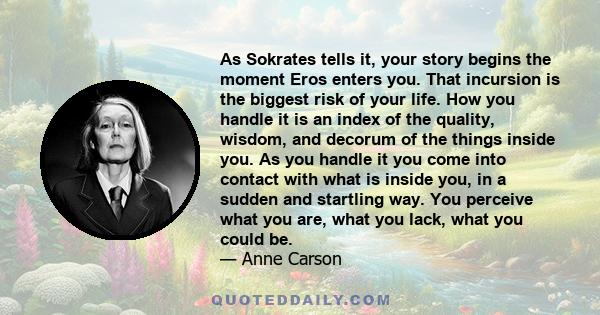 As Sokrates tells it, your story begins the moment Eros enters you. That incursion is the biggest risk of your life. How you handle it is an index of the quality, wisdom, and decorum of the things inside you. As you