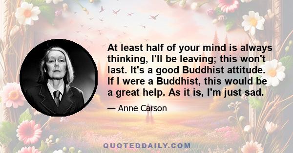 At least half of your mind is always thinking, I'll be leaving; this won't last. It's a good Buddhist attitude. If I were a Buddhist, this would be a great help. As it is, I'm just sad.