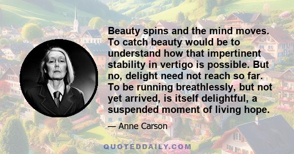 Beauty spins and the mind moves. To catch beauty would be to understand how that impertinent stability in vertigo is possible. But no, delight need not reach so far. To be running breathlessly, but not yet arrived, is