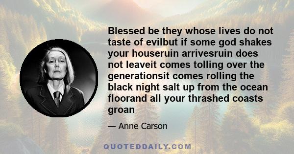 Blessed be they whose lives do not taste of evilbut if some god shakes your houseruin arrivesruin does not leaveit comes tolling over the generationsit comes rolling the black night salt up from the ocean floorand all