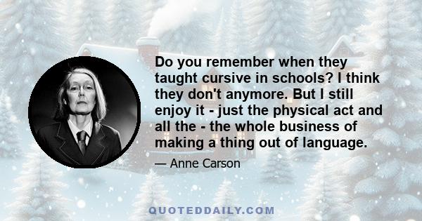 Do you remember when they taught cursive in schools? I think they don't anymore. But I still enjoy it - just the physical act and all the - the whole business of making a thing out of language.