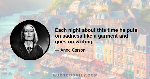 Each night about this time he puts on sadness like a garment and goes on writing.