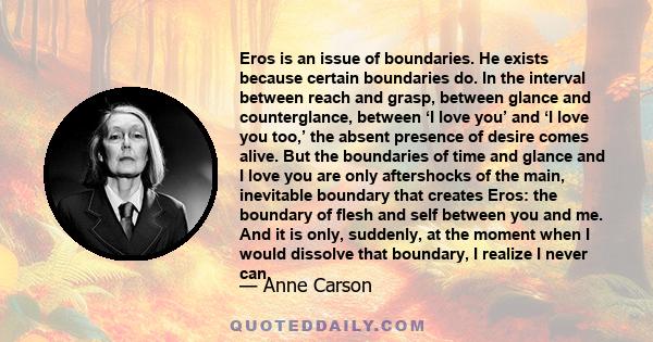 Eros is an issue of boundaries. He exists because certain boundaries do. In the interval between reach and grasp, between glance and counterglance, between ‘I love you’ and ‘I love you too,’ the absent presence of