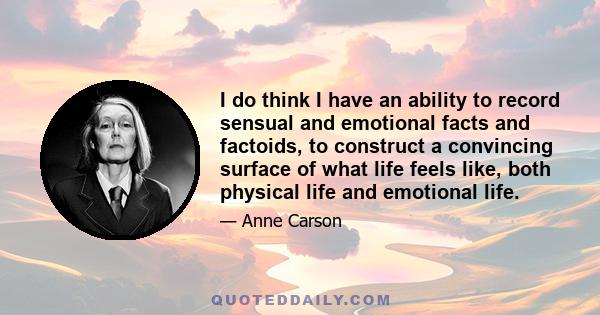 I do think I have an ability to record sensual and emotional facts and factoids, to construct a convincing surface of what life feels like, both physical life and emotional life.