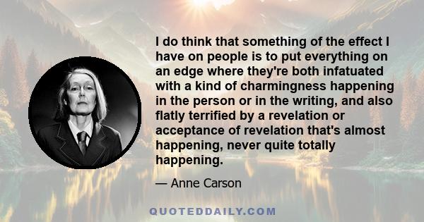 I do think that something of the effect I have on people is to put everything on an edge where they're both infatuated with a kind of charmingness happening in the person or in the writing, and also flatly terrified by