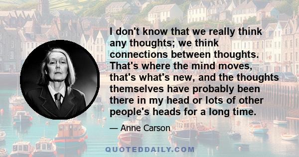 I don't know that we really think any thoughts; we think connections between thoughts. That's where the mind moves, that's what's new, and the thoughts themselves have probably been there in my head or lots of other