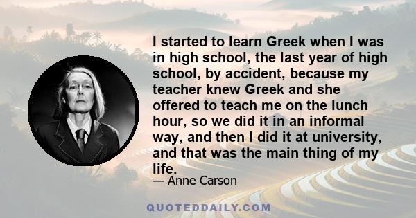 I started to learn Greek when I was in high school, the last year of high school, by accident, because my teacher knew Greek and she offered to teach me on the lunch hour, so we did it in an informal way, and then I did 