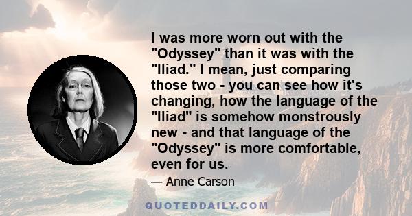 I was more worn out with the Odyssey than it was with the Iliad. I mean, just comparing those two - you can see how it's changing, how the language of the Iliad is somehow monstrously new - and that language of the