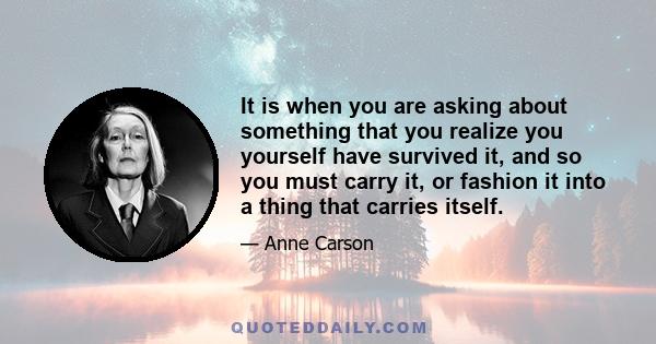 It is when you are asking about something that you realize you yourself have survived it, and so you must carry it, or fashion it into a thing that carries itself.