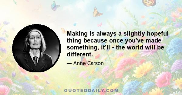 Making is always a slightly hopeful thing because once you've made something, it'll - the world will be different.