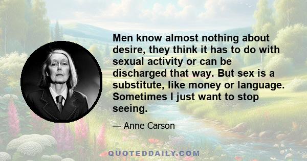 Men know almost nothing about desire, they think it has to do with sexual activity or can be discharged that way. But sex is a substitute, like money or language. Sometimes I just want to stop seeing.